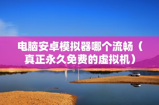 电脑安卓模拟器哪个流畅（真正永久免费的虚拟机）