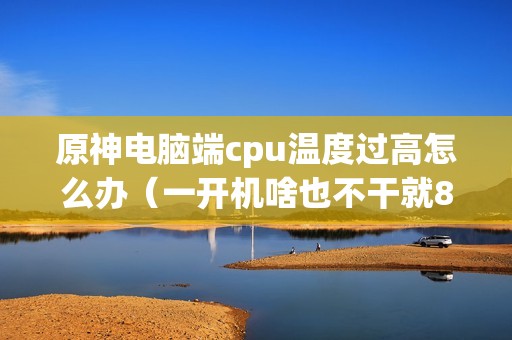 原神电脑端cpu温度过高怎么办（一开机啥也不干就80多度如何处理）