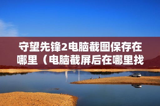 守望先锋2电脑截图保存在哪里（电脑截屏后在哪里找出来图片）