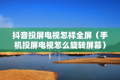 抖音投屏电视怎样全屏（手机投屏电视怎么旋转屏幕）