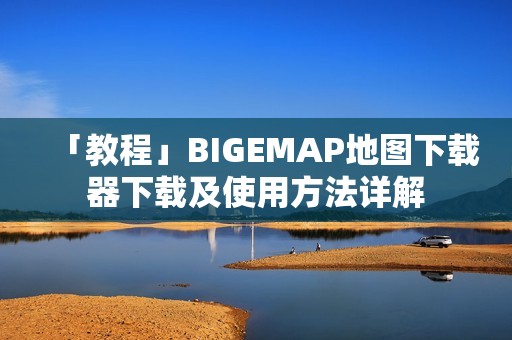 「教程」BIGEMAP地图下载器下载及使用方法详解