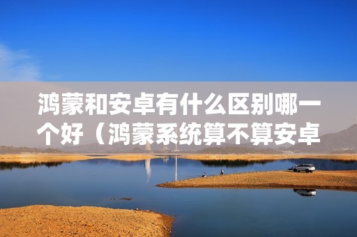鸿蒙和安卓有什么区别哪一个好（鸿蒙系统算不算安卓）