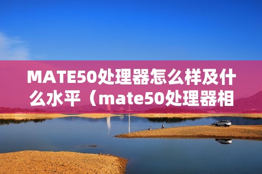 MATE50处理器怎么样及什么水平（mate50处理器相当于骁龙多少）