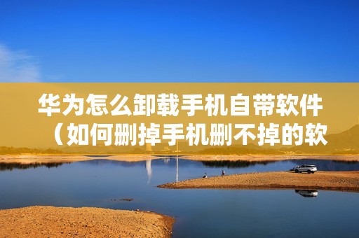华为怎么卸载手机自带软件（如何删掉手机删不掉的软件）
