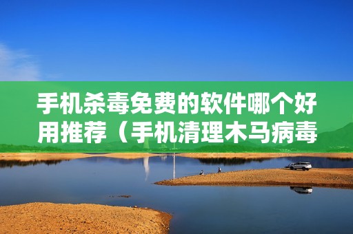 手机杀毒免费的软件哪个好用推荐（手机清理木马病毒较强的软件）
