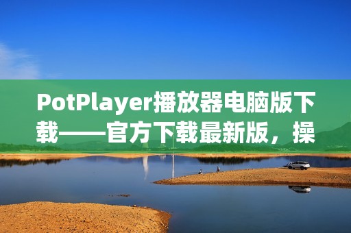 PotPlayer播放器电脑版下载——官方下载最新版，操作简单好用的万能播放器