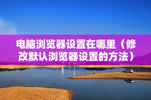 电脑浏览器设置在哪里（修改默认浏览器设置的方法）