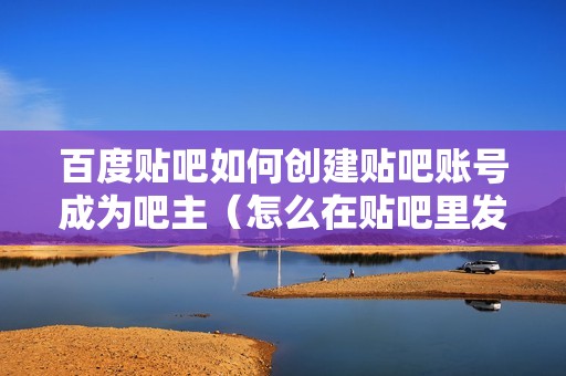 百度贴吧如何创建贴吧账号成为吧主（怎么在贴吧里发帖）