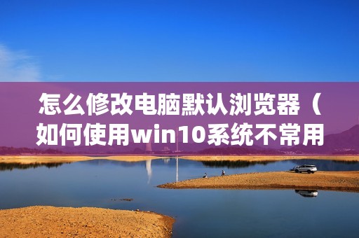 怎么修改电脑默认浏览器（如何使用win10系统不常用的浏览器）