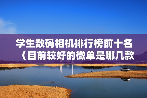 学生数码相机排行榜前十名（目前较好的微单是哪几款）