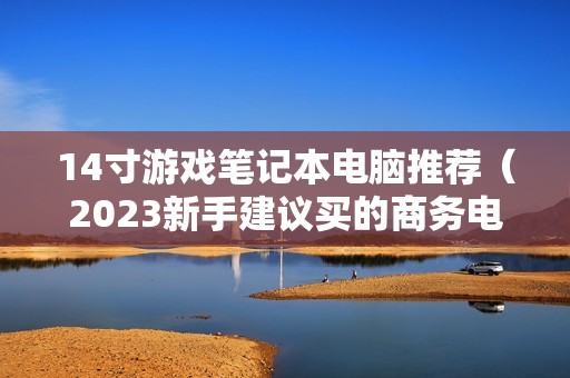 14寸游戏笔记本电脑推荐（2023新手建议买的商务电脑）