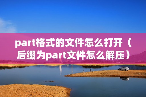 part格式的文件怎么打开（后缀为part文件怎么解压）