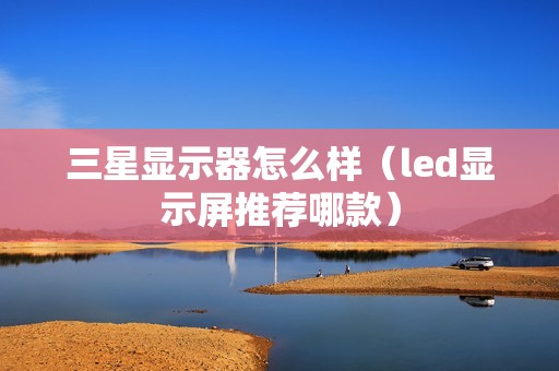 三星显示器怎么样（led显示屏推荐哪款）