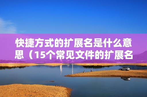 快捷方式的扩展名是什么意思（15个常见文件的扩展名及含义）