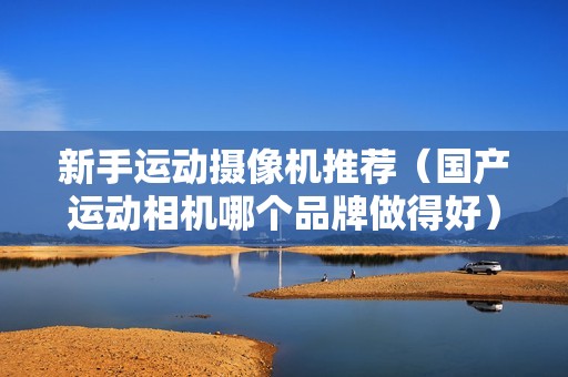 新手运动摄像机推荐（国产运动相机哪个品牌做得好）