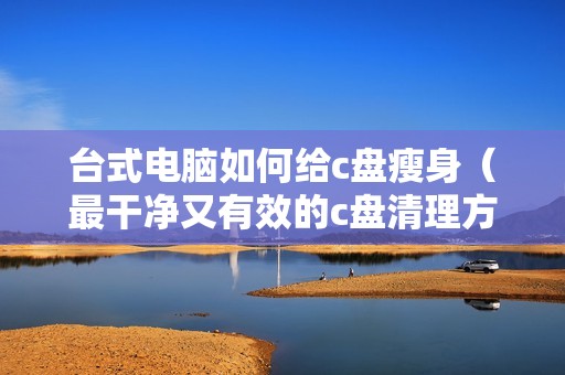 台式电脑如何给c盘瘦身（最干净又有效的c盘清理方法）
