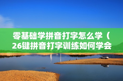 零基础学拼音打字怎么学（26键拼音打字训练如何学会）