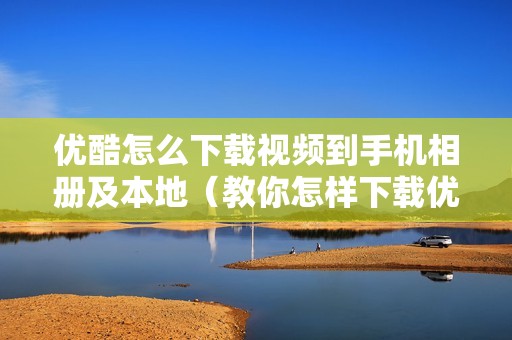 优酷怎么下载视频到手机相册及本地（教你怎样下载优酷视频到手机）