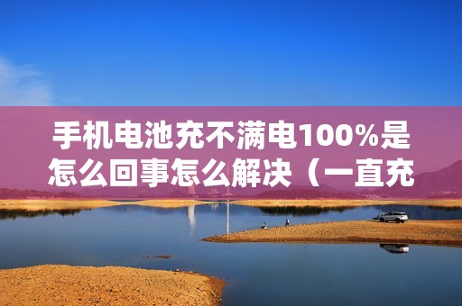 手机电池充不满电100%是怎么回事怎么解决（一直充不满是什么情况）