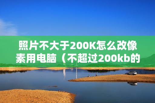 照片不大于200K怎么改像素用电脑（不超过200kb的照片怎么设置）