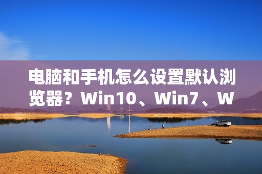 电脑和手机怎么设置默认浏览器?Win10、Win7、Win11、小米手机、红米、苹果、360全覆盖!