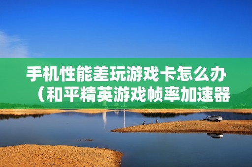 手机性能差玩游戏卡怎么办（和平精英游戏帧率加速器）