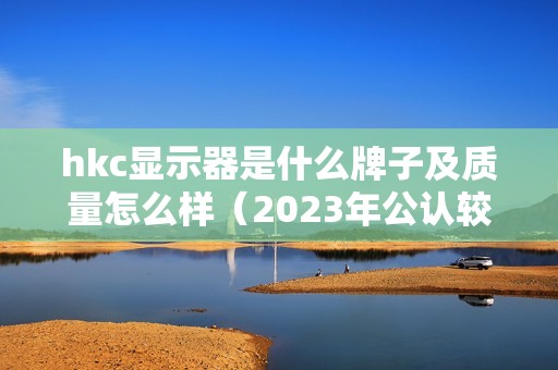 hkc显示器是什么牌子及质量怎么样（2023年公认较好的电脑显示器）