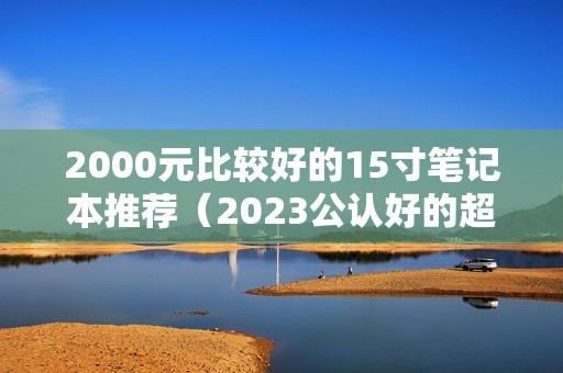 2000元比较好的15寸笔记本推荐（2023公认好的超薄学生用笔记本）