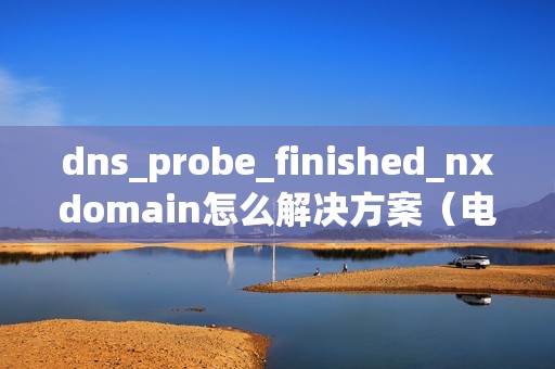 dns_probe_finished_nxdomain怎么解决方案（电脑上网错误代码dnsprobe）