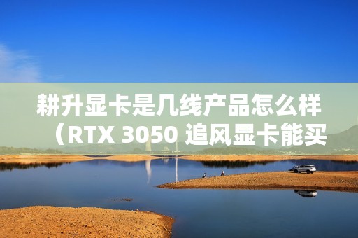 耕升显卡是几线产品怎么样（RTX 3050 追风显卡能买吗）