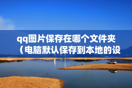 qq图片保存在哪个文件夹（电脑默认保存到本地的设置方法）