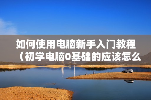 如何使用电脑新手入门教程（初学电脑0基础的应该怎么学）