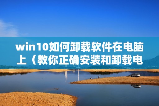 win10如何卸载软件在电脑上（教你正确安装和卸载电脑软件）