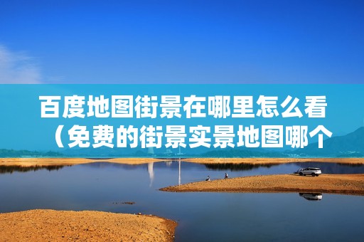 百度地图街景在哪里怎么看（免费的街景实景地图哪个好）