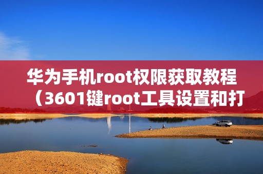 华为手机root权限获取教程（3601键root工具设置和打开方法）