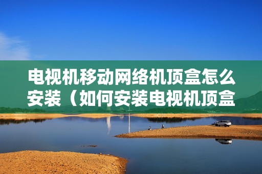电视机移动网络机顶盒怎么安装（如何安装电视机顶盒和电视的连接）