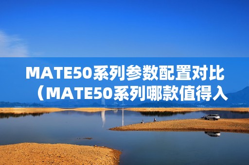 MATE50系列参数配置对比（MATE50系列哪款值得入手）