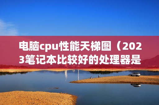 电脑cpu性能天梯图（2023笔记本比较好的处理器是哪款）