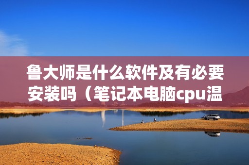 鲁大师是什么软件及有必要安装吗（笔记本电脑cpu温度高如何处理）