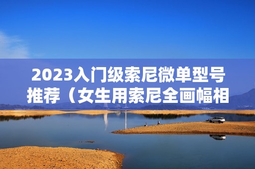 2023入门级索尼微单型号推荐（女生用索尼全画幅相机）