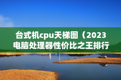 台式机cpu天梯图（2023电脑处理器性价比之王排行榜）