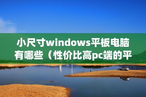 小尺寸windows平板电脑有哪些（性价比高pc端的平板电脑怎么选）