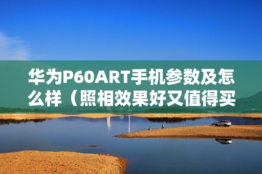 华为P60ART手机参数及怎么样（照相效果好又值得买的华为手机推荐）