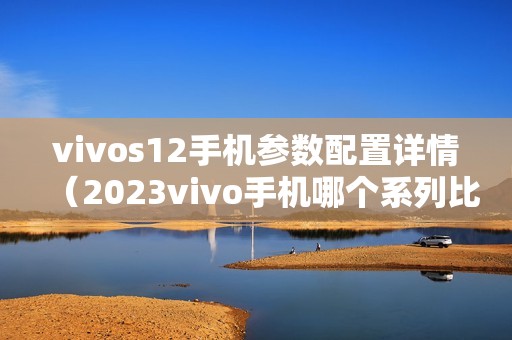 vivos12手机参数配置详情（2023vivo手机哪个系列比较好建议买）
