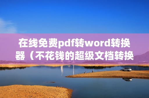 在线免费pdf转word转换器(不花钱的超级文档转换软件)