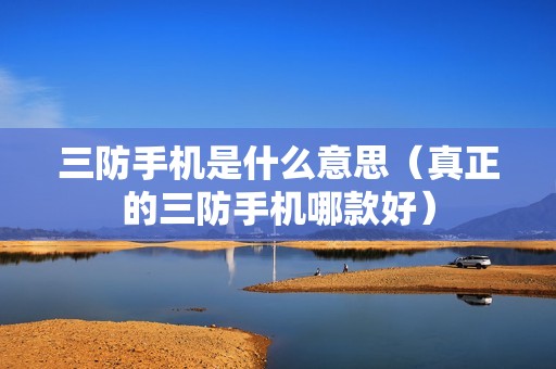 三防手机是什么意思(真正的三防手机哪款好)