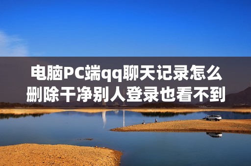 电脑PC端qq聊天记录怎么删除干净别人登录也看不到（云端彻底删除方法）