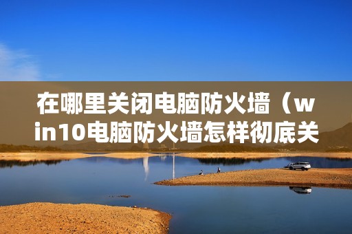 在哪里关闭电脑防火墙（win10电脑防火墙怎样彻底关闭）