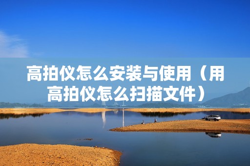 高拍仪怎么安装与使用（用高拍仪怎么扫描文件）