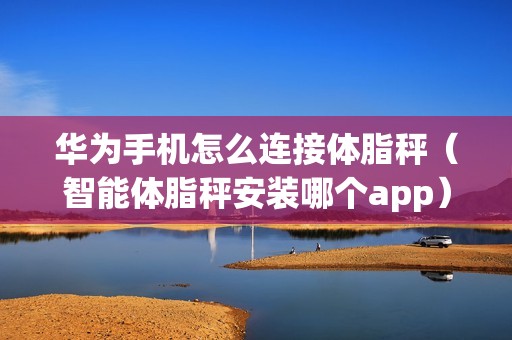 华为手机怎么连接体脂秤（智能体脂秤安装哪个app）